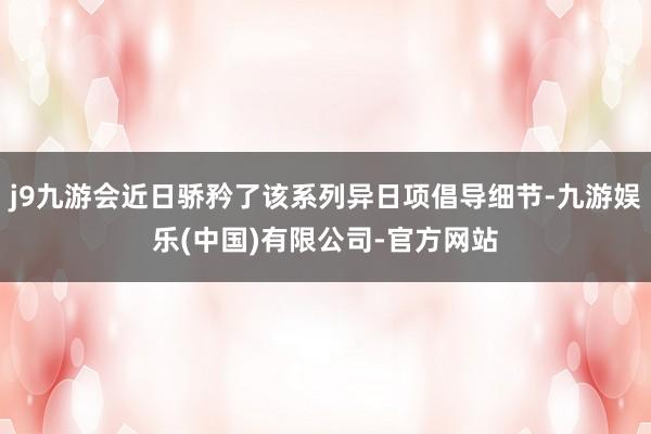 j9九游会近日骄矜了该系列异日项倡导细节-九游娱乐(中国)有限公司-官方网站