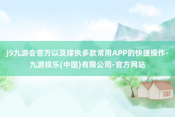 j9九游会官方以及撑执多款常用APP的快捷操作-九游娱乐(中国)有限公司-官方网站