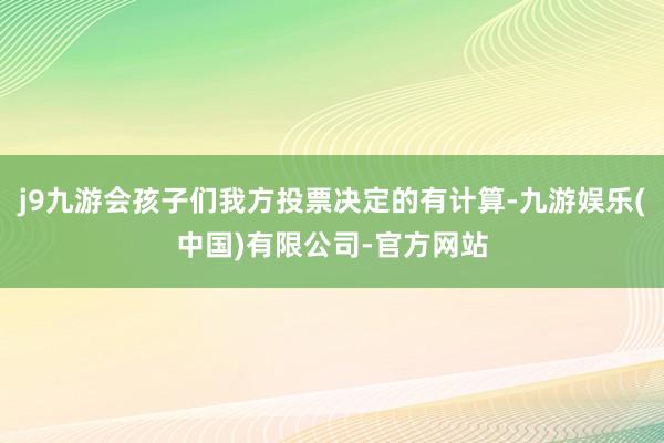 j9九游会孩子们我方投票决定的有计算-九游娱乐(中国)有限公司-官方网站