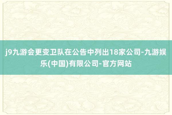 j9九游会更变卫队在公告中列出18家公司-九游娱乐(中国)有限公司-官方网站