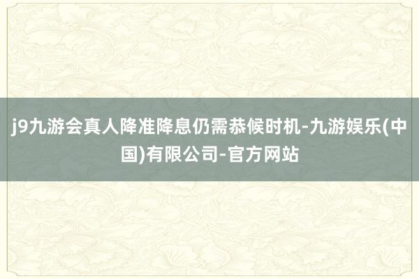 j9九游会真人降准降息仍需恭候时机-九游娱乐(中国)有限公司-官方网站