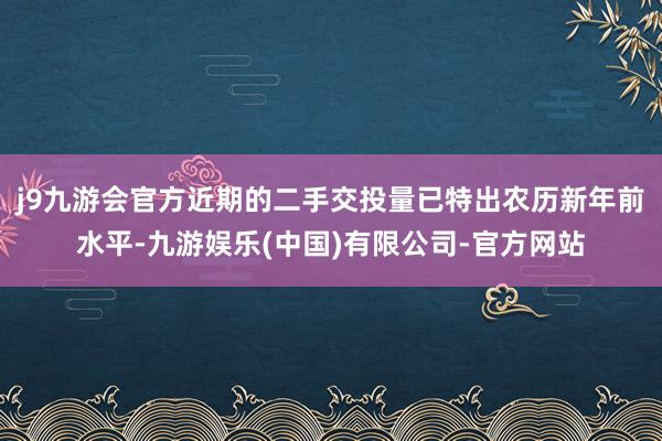 j9九游会官方近期的二手交投量已特出农历新年前水平-九游娱乐(中国)有限公司-官方网站