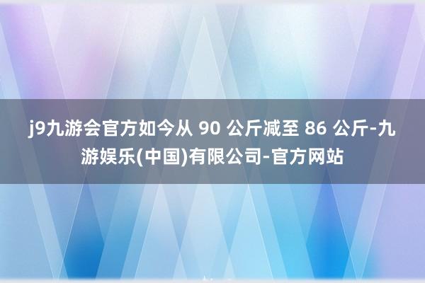 j9九游会官方如今从 90 公斤减至 86 公斤-九游娱乐(中国)有限公司-官方网站
