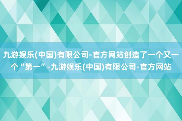 九游娱乐(中国)有限公司-官方网站创造了一个又一个“第一”-九游娱乐(中国)有限公司-官方网站