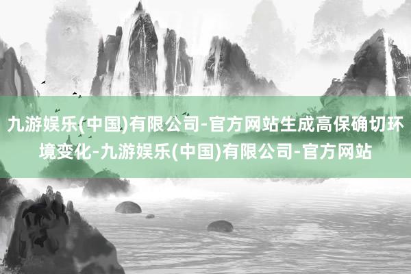 九游娱乐(中国)有限公司-官方网站生成高保确切环境变化-九游娱乐(中国)有限公司-官方网站