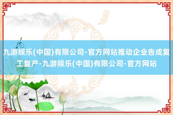 九游娱乐(中国)有限公司-官方网站推动企业告成复工复产-九游娱乐(中国)有限公司-官方网站