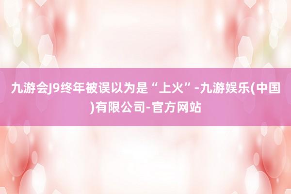 九游会J9终年被误以为是“上火”-九游娱乐(中国)有限公司-官方网站