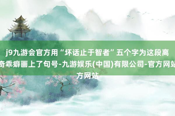 j9九游会官方用“坏话止于智者”五个字为这段离奇乖癖画上了句号-九游娱乐(中国)有限公司-官方网站