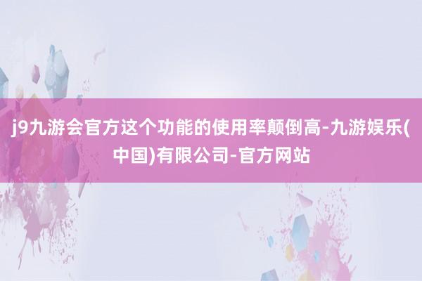 j9九游会官方这个功能的使用率颠倒高-九游娱乐(中国)有限公司-官方网站