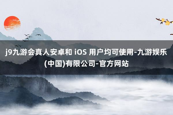 j9九游会真人安卓和 iOS 用户均可使用-九游娱乐(中国)有限公司-官方网站