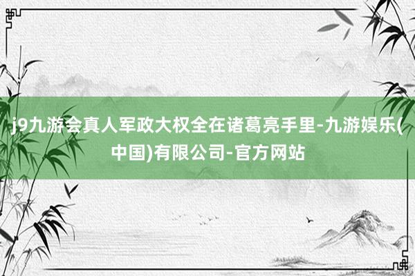 j9九游会真人军政大权全在诸葛亮手里-九游娱乐(中国)有限公司-官方网站