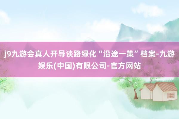 j9九游会真人开导谈路绿化“沿途一策”档案-九游娱乐(中国)有限公司-官方网站