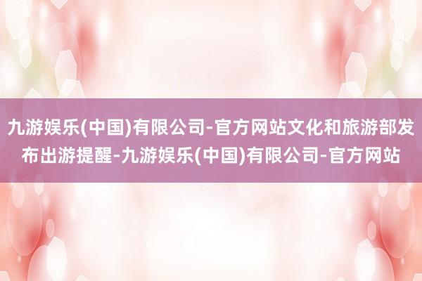 九游娱乐(中国)有限公司-官方网站文化和旅游部发布出游提醒-九游娱乐(中国)有限公司-官方网站