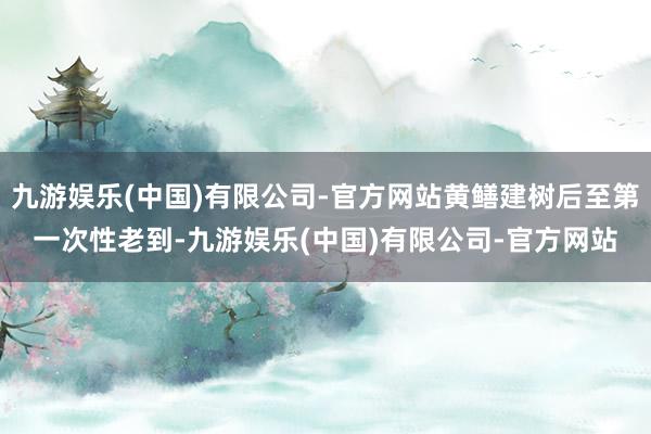 九游娱乐(中国)有限公司-官方网站黄鳝建树后至第一次性老到-九游娱乐(中国)有限公司-官方网站