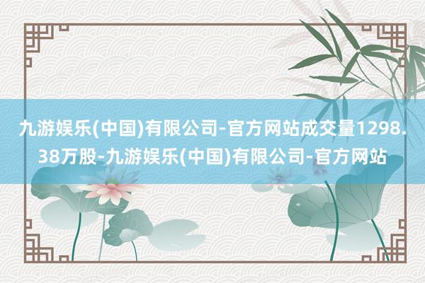 九游娱乐(中国)有限公司-官方网站成交量1298.38万股-九游娱乐(中国)有限公司-官方网站
