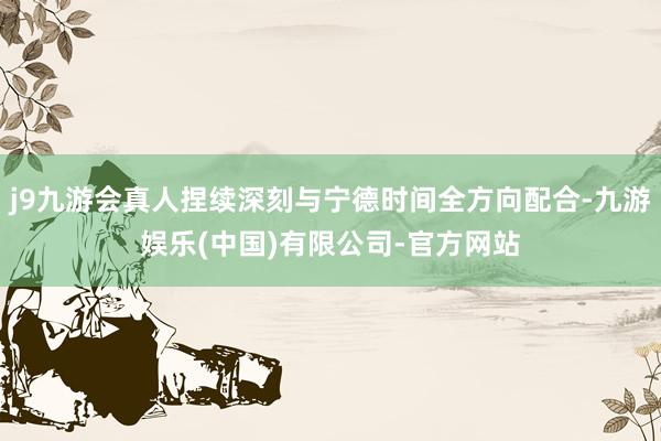 j9九游会真人捏续深刻与宁德时间全方向配合-九游娱乐(中国)有限公司-官方网站