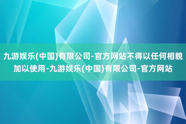 九游娱乐(中国)有限公司-官方网站不得以任何相貌加以使用-九游娱乐(中国)有限公司-官方网站