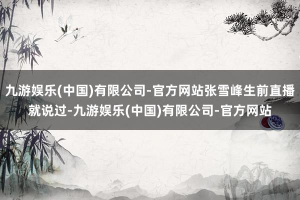 九游娱乐(中国)有限公司-官方网站张雪峰生前直播就说过-九游娱乐(中国)有限公司-官方网站