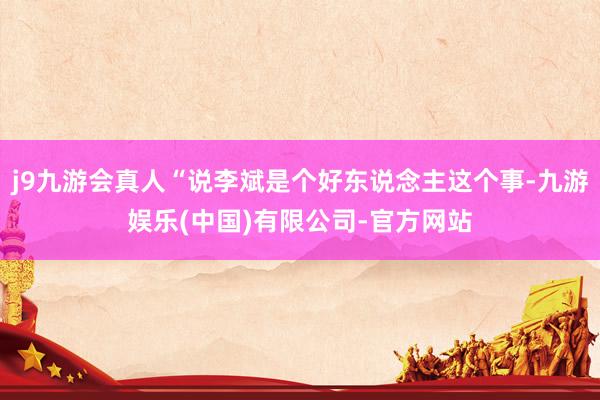 j9九游会真人“说李斌是个好东说念主这个事-九游娱乐(中国)有限公司-官方网站