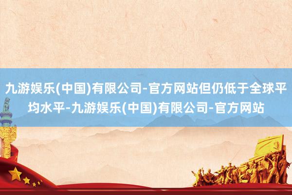 九游娱乐(中国)有限公司-官方网站但仍低于全球平均水平-九游娱乐(中国)有限公司-官方网站
