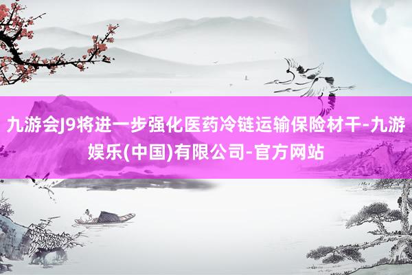九游会J9将进一步强化医药冷链运输保险材干-九游娱乐(中国)有限公司-官方网站