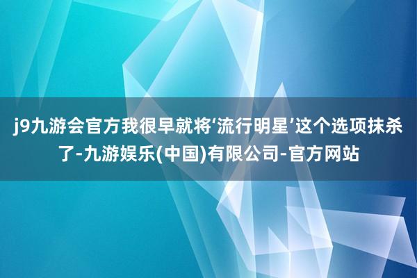 j9九游会官方我很早就将‘流行明星’这个选项抹杀了-九游娱乐(中国)有限公司-官方网站