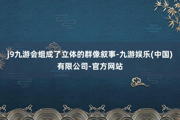 j9九游会组成了立体的群像叙事-九游娱乐(中国)有限公司-官方网站