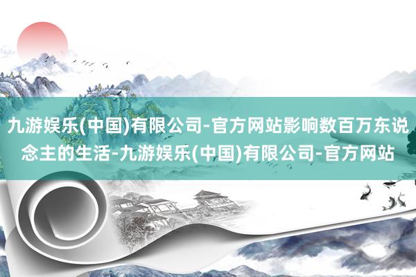 九游娱乐(中国)有限公司-官方网站影响数百万东说念主的生活-九游娱乐(中国)有限公司-官方网站