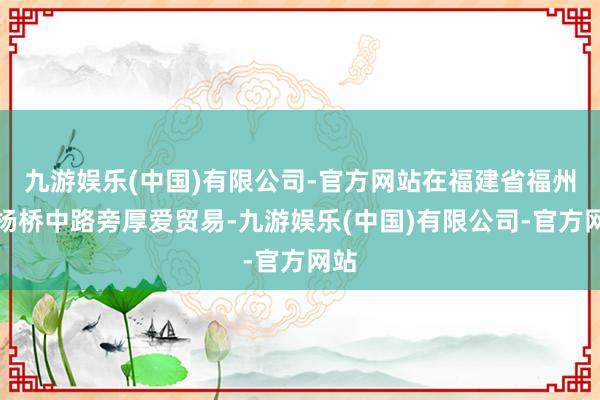 九游娱乐(中国)有限公司-官方网站在福建省福州市杨桥中路旁厚爱贸易-九游娱乐(中国)有限公司-官方网站