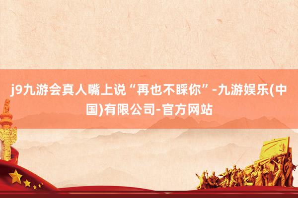 j9九游会真人嘴上说“再也不睬你”-九游娱乐(中国)有限公司-官方网站