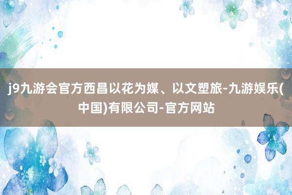 j9九游会官方西昌以花为媒、以文塑旅-九游娱乐(中国)有限公司-官方网站