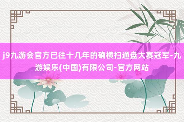 j9九游会官方已往十几年的确横扫通盘大赛冠军-九游娱乐(中国)有限公司-官方网站