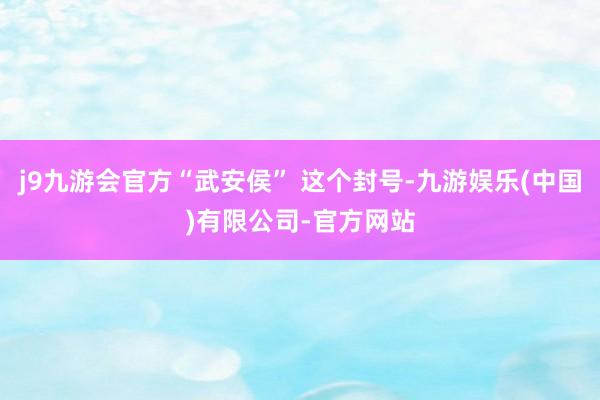 j9九游会官方“武安侯” 这个封号-九游娱乐(中国)有限公司-官方网站