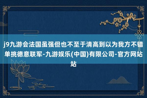 j9九游会法国虽强但也不至于清高到以为我方不错单挑德意联军-九游娱乐(中国)有限公司-官方网站