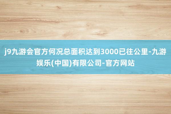 j9九游会官方何况总面积达到3000已往公里-九游娱乐(中国)有限公司-官方网站