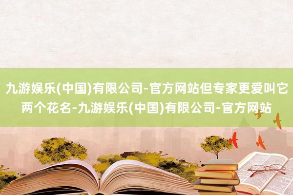 九游娱乐(中国)有限公司-官方网站但专家更爱叫它两个花名-九游娱乐(中国)有限公司-官方网站