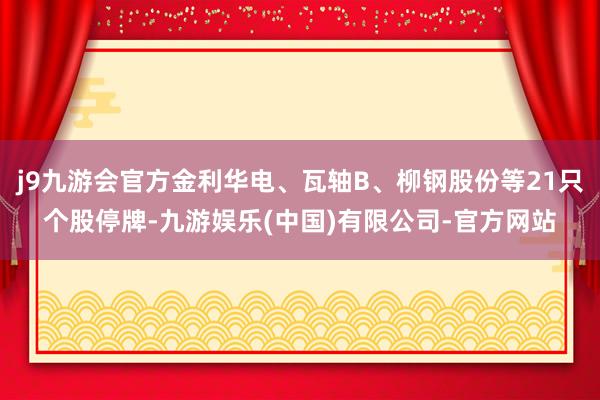 j9九游会官方金利华电、瓦轴B、柳钢股份等21只个股停牌-九游娱乐(中国)有限公司-官方网站