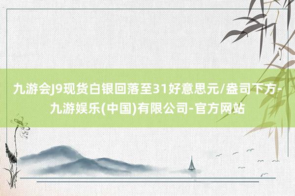 九游会J9现货白银回落至31好意思元/盎司下方-九游娱乐(中国)有限公司-官方网站