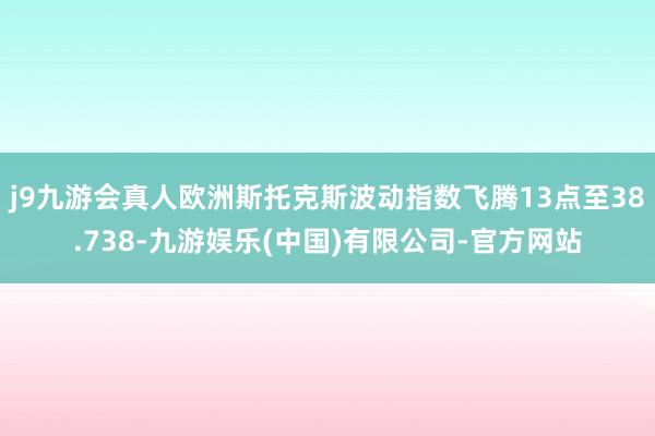 j9九游会真人欧洲斯托克斯波动指数飞腾13点至38.738-九游娱乐(中国)有限公司-官方网站