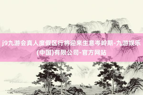 j9九游会真人度假区行将迎来生意岑岭期-九游娱乐(中国)有限公司-官方网站