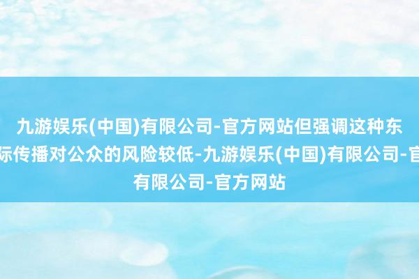 九游娱乐(中国)有限公司-官方网站但强调这种东说念主际传播对公众的风险较低-九游娱乐(中国)有限公司-官方网站