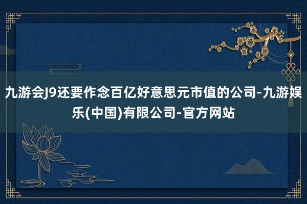 九游会J9还要作念百亿好意思元市值的公司-九游娱乐(中国)有限公司-官方网站