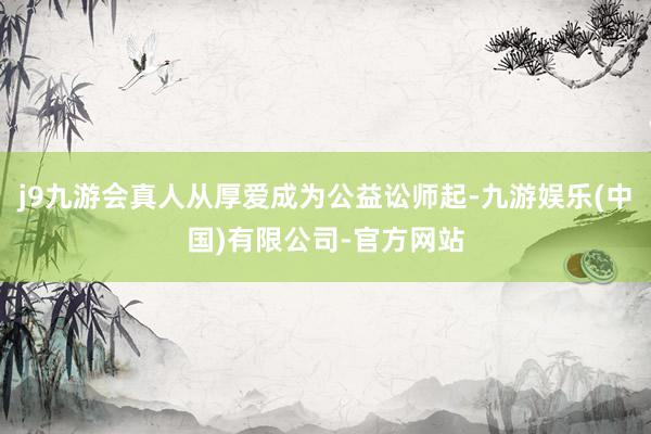 j9九游会真人从厚爱成为公益讼师起-九游娱乐(中国)有限公司-官方网站