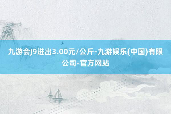 九游会J9进出3.00元/公斤-九游娱乐(中国)有限公司-官方网站