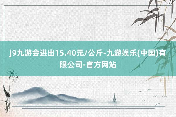 j9九游会进出15.40元/公斤-九游娱乐(中国)有限公司-官方网站