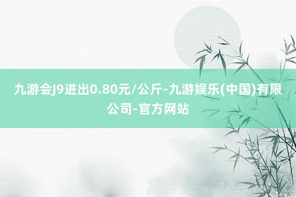 九游会J9进出0.80元/公斤-九游娱乐(中国)有限公司-官方网站
