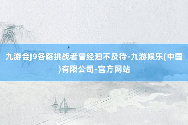 九游会J9各路挑战者曾经迫不及待-九游娱乐(中国)有限公司-官方网站