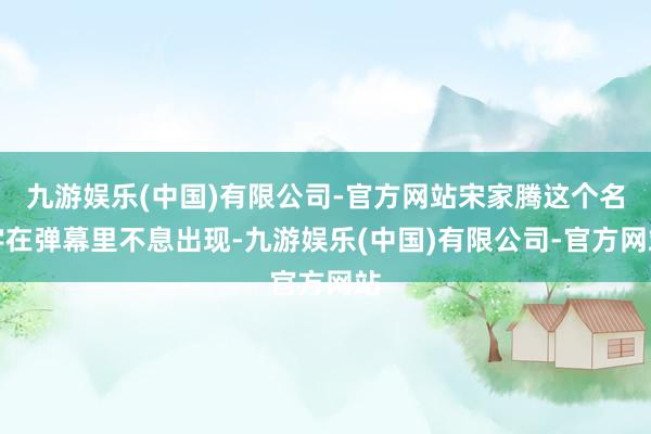 九游娱乐(中国)有限公司-官方网站宋家腾这个名字在弹幕里不息出现-九游娱乐(中国)有限公司-官方网站