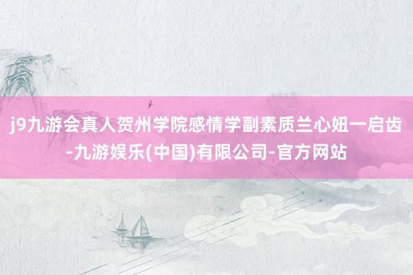 j9九游会真人贺州学院感情学副素质兰心妞一启齿-九游娱乐(中国)有限公司-官方网站