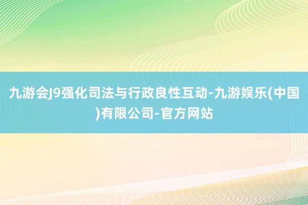 九游会J9强化司法与行政良性互动-九游娱乐(中国)有限公司-官方网站